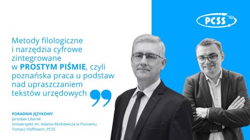 Na zdjęciu znajdują się dwaj mężczyźni. Jeden z nich, starszy, o siwych włosach i w okularach, stoi po lewej stronie kadru i patrzy prosto w obiektyw. Drugi, młodszy, również w okularach, stoi po prawej stronie i uśmiecha się. Obaj mężczyźni ubrani są w eleganckie garnitury. Na pierwszym planie, po lewej stronie, widnieje tekst: "Metody filologiczne i narzędzia cyfrowe zintegrowane W PROSTYM PIŚMIE, czyli poznańska praca u podstaw nad upraszczaniem tekstów urzędowych" W prawym górnym rogu znajduje się logo "PCSS". Na dole zdjęcia, po lewej stronie, widnieje napis "PORADNIK JĘZYKOWY" oraz imiona i nazwiska obu mężczyzn: "Jarosław Liberek" i "Tomasz Hoffmann, PCSS". W tle, za mężczyznami, znajduje się jasne, niebieskie tło. Zdjęcie wygląda jak okładka książki lub materiał promocyjny związany z tematyką upraszczania tekstów urzędowych i wykorzystania narzędzi cyfrowych w filologii.