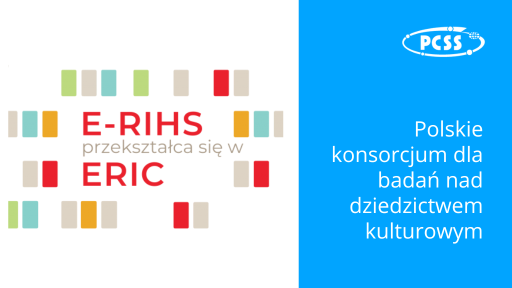 Grafika jest podzielona na dwie główne części: białą po lewej i niebieską po prawej. Lewa strona (biała): W centralnej części znajduje się napis "E-RIHS" w kolorze czerwonym, a pod nim mniejszymi literami "przekształca się w" w kolorze szarym. Poniżej znajduje się napis "ERIC" w większym, czerwonym fontcie. Wokół tych napisów rozmieszczone są pionowe prostokąty w różnych kolorach: jasnozielonym, beżowym, pomarańczowym, szarym i czerwonym. Prostokąty te tworzą abstrakcyjny, rytmiczny wzór. Prawa strona (niebieska): W górnym prawym rogu znajduje się logo "PCSS" w białym kolorze, otoczone białym obrysem. Logo przedstawia stylizowany napis "PCSS" wewnątrz owalnego kształtu z dodatkowymi elementami graficznymi. Poniżej logo, pionowo, znajduje się tekst w języku polskim, w białym kolorze: "Polskie" "konsorcjum dla" "badań nad" "dziedzictwem" "kulturowym"