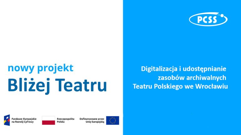 Grafika informacyjna nowego projektu pt. „Bliżej Teatru”, dotyczącego digitalizacji i udostępniania zasobów archiwalnych Teatru Polskiego we Wrocławiu. Plakat jest podzielony pionowo na dwie części: lewa strona jest biała z ciemnoniebieskim napisem tytułowym, prawa strona jest jasnoniebieska z białym logotypem PCSS w górnym rogu oraz białym napisem informacyjnym. W dolnej części grafiki znajdują się logotypy funduszy: Fundusze Europejskie na Rozwój Cyfrowy (FERC), flaga Rzeczypospolitej Polskiej oraz flaga Unii Europejskiej z informacją o dofinansowaniu.