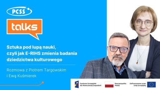 Grafika podzielona pionowo na dwie części. Po lewej stronie, na niebieskim tle, znajdują się logotypy: biały owal z napisem PCSS oraz pomarańczowy dymek dialogowy z napisem talks. Poniżej widnieje biały tytuł: „Sztuka pod lupą nauki, czyli jak E-RIHS zmienia badania dziedzictwa kulturowego” oraz informacja: „Rozmowa z Piotrem Targowskim i Ewą Kuśmierek”. Po prawej stronie, na białym tle, widnieją portrety dwojga ludzi: mężczyzny w okularach i szarej marynarce (Piotr Targowski) oraz kobiety w okularach i ciemnym swetrze (Ewa Kuśmierek). W dolnej części grafiki znajduje się biały pasek ze stopką zawierającą logotypy Funduszy Europejskich dla Nowoczesnej Gospodarki, Rzeczypospolitej Polskiej oraz Unii Europejskiej z informacją o dofinansowaniu.