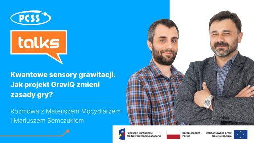 Grafika podzielona pionowo na dwie części. Po lewej stronie, na niebieskim tle, znajdują się logotypy: biały owal z napisem PCSS oraz pomarańczowy dymek dialogowy z napisem „talks”. Poniżej widnieje biały tytuł: „Kwantowe sensory grawitacji. Jak projekt GraviQ zmieni zasady gry?” oraz informacja: „Rozmowa z Mateuszem Mocydlarzem i Mariuszem Semczukiem”. Po prawej stronie, na jasnym tle, widnieją portrety dwóch mężczyzn patrzących w stronę odbiorcy: jeden w koszuli w kratę, drugi w ciemnej marynarce, ze skrzyżowanymi na piersi rękami i zegarkiem na nadgarstku. W dolnej części grafiki znajduje się biały pasek ze stopką zawierającą logotypy Funduszy Europejskich dla Nowoczesnej Gospodarki, Rzeczypospolitej Polskiej oraz Unii Europejskiej z informacją o dofinansowaniu.